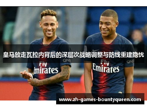 皇马放走瓦拉内背后的深层次战略调整与防线重建隐忧 皇马放走瓦拉内背后的深层次战略调整与防线重建隐忧