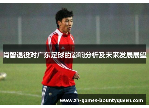 肖智退役对广东足球的影响分析及未来发展展望 肖智退役对广东足球的影响分析及未来发展展望