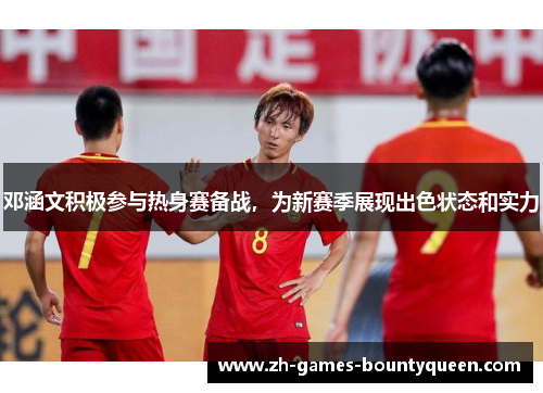 邓涵文积极参与热身赛备战，为新赛季展现出色状态和实力