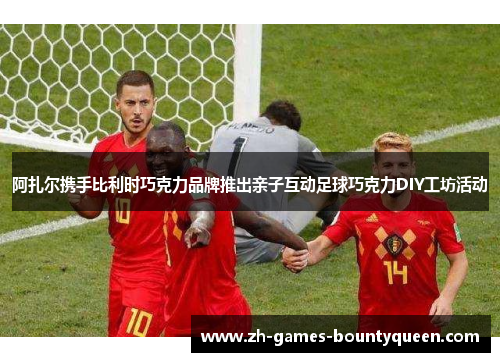 阿扎尔携手比利时巧克力品牌推出亲子互动足球巧克力DIY工坊活动 阿扎尔携手比利时巧克力品牌推出亲子互动足球巧克力DIY工坊活动