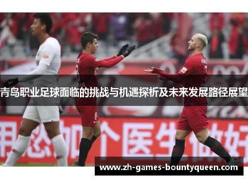 青岛职业足球面临的挑战与机遇探析及未来发展路径展望