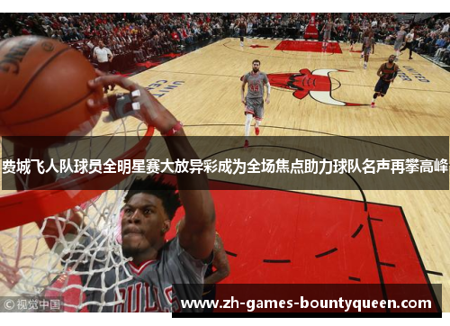 费城飞人队球员全明星赛大放异彩成为全场焦点助力球队名声再攀高峰 费城飞人队球员全明星赛大放异彩成为全场焦点助力球队名声再攀高峰