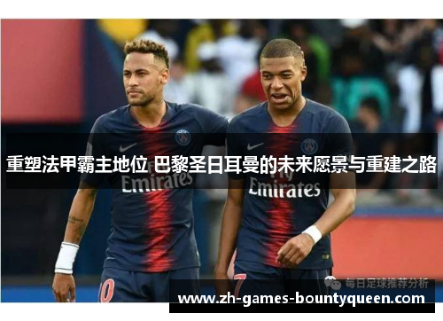 重塑法甲霸主地位 巴黎圣日耳曼的未来愿景与重建之路