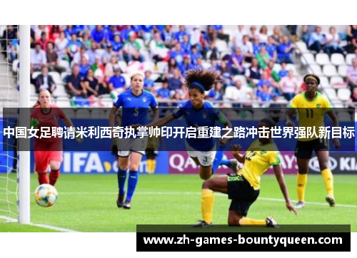 中国女足聘请米利西奇执掌帅印开启重建之路冲击世界强队新目标