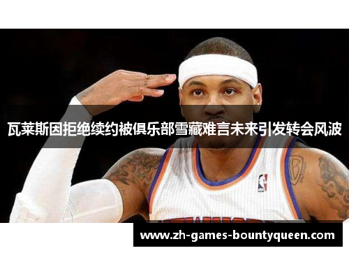 瓦莱斯因拒绝续约被俱乐部雪藏难言未来引发转会风波